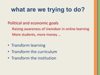 what are we trying to do?

Political and economic goals
  Raising awareness of Uwindsor in online learning
  More students, more money …

• Transform learning
• Transform the curriculum
• Transform the institution
 