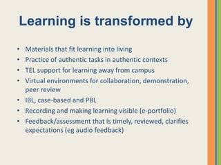 Learning is transformed by
• Materials that fit learning into living
• Practice of authentic tasks in authentic contexts
• TEL support for learning away from campus
• Virtual environments for collaboration, demonstration,
  peer review
• IBL, case-based and PBL
• Recording and making learning visible (e-portfolio)
• Feedback/assessment that is timely, reviewed, clarifies
  expectations (eg audio feedback)
 