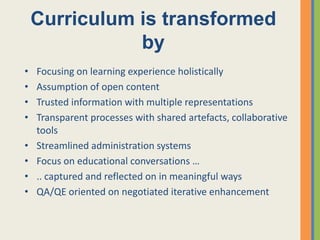 Curriculum is transformed
               by
•   Focusing on learning experience holistically
•   Assumption of open content
•   Trusted information with multiple representations
•   Transparent processes with shared artefacts, collaborative
    tools
•   Streamlined administration systems
•   Focus on educational conversations …
•   .. captured and reflected on in meaningful ways
•   QA/QE oriented on negotiated iterative enhancement
 
