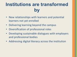 Institutions are transformed
              by
• New relationships with learners and potential
  learners not yet enrolled
• Delivering learning beyond the campus
• Diversification of professional roles
• Developing sustainable dialogues with employers
  and professional bodies
• Addressing digital literacy across the institution
 