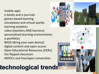 mobile apps
e-books and e-journals
games-based learning
simulations and virtual worlds
learning analytics
video (teachers AND learners)
personalised learning environments
e-portfolios
BYOD (Bring your own device)
digital content and open access
Open Educational Resources (OERs)
the flipped classroom
MOOCs and free/open universities
 