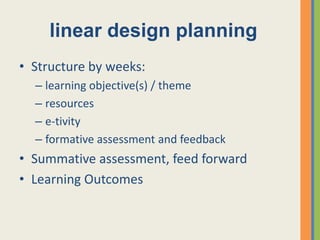 linear design planning
• Structure by weeks:
  – learning objective(s) / theme
  – resources
  – e-tivity
  – formative assessment and feedback
• Summative assessment, feed forward
• Learning Outcomes
 