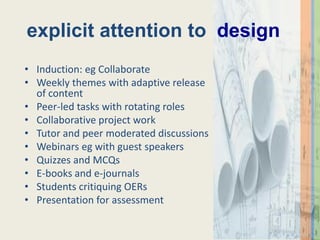 explicit attention to design
• Induction: eg Collaborate
• Weekly themes with adaptive release
  of content
• Peer-led tasks with rotating roles
• Collaborative project work
• Tutor and peer moderated discussions
• Webinars eg with guest speakers
• Quizzes and MCQs
• E-books and e-journals
• Students critiquing OERs
• Presentation for assessment
 