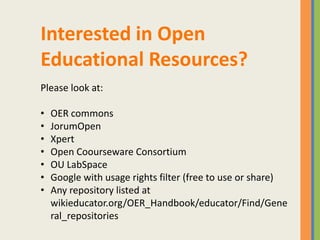 Interested in Open
Educational Resources?
Please look at:

•   OER commons
•   JorumOpen
•   Xpert
•   Open Coourseware Consortium
•   OU LabSpace
•   Google with usage rights filter (free to use or share)
•   Any repository listed at
    wikieducator.org/OER_Handbook/educator/Find/Gene
    ral_repositories
 
