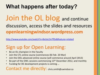 What happens after today?

Join the OL blog and continue
discussion, access the slides and resources
openlearningwindsor.wordpress.com
http://www.youtube.com/watch?v=0eUeL3n7fDs&feature=related


Sign up for Open Learning:
•   Be an OL champion in the Faculty
•   Join the CTL online course (commences 06 Feb- 20 Mar)
•   Join the OOL advanced online course (will commence around April 2013)
•   Be part of the OWL sessions commencing 13th December 2012, and monthly
•   Funding for DE development projects is coming …

Contact me directly: chris.smith@uwindsor.ca
 