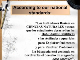 “Los Estándares Básicos en
CIENCIAS NATURALES buscan
que los estudiantes desarrollen las
Habilidades Científicas
y las Actitudes requeridas
para Explorar fenómenos
y para Resolver Problemas.
La búsqueda está centrada en
devolverles el derecho de preguntar
para aprender”.
According to our national
standards:
 