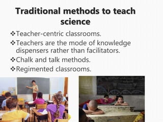 Traditional methods to teach
science
Teacher-centric classrooms.
Teachers are the mode of knowledge
dispensers rather than facilitators.
Chalk and talk methods.
Regimented classrooms.
 