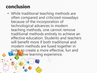 conclusion
• While traditional teaching methods are
often compared and criticized nowadays
because of the incorporation of
technological advances in modern
teaching methods, one cannot remove
traditional methods entirely to achieve an
effective education. Students and teachers
will benefit more if both traditional and
modern methods are fused together in
order to create a more effective, fun and
interactive learning experience.
 
