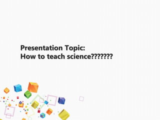 Presentation Topic:
How to teach science???????
 