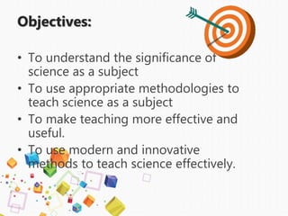 Objectives:
• To understand the significance of
science as a subject
• To use appropriate methodologies to
teach science as a subject
• To make teaching more effective and
useful.
• To use modern and innovative
methods to teach science effectively.
 