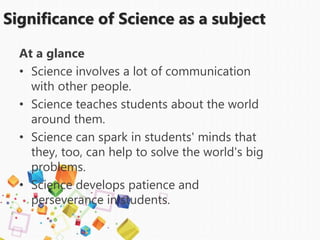 Significance of Science as a subject
At a glance
• Science involves a lot of communication
with other people.
• Science teaches students about the world
around them.
• Science can spark in students' minds that
they, too, can help to solve the world's big
problems.
• Science develops patience and
perseverance in students.
 