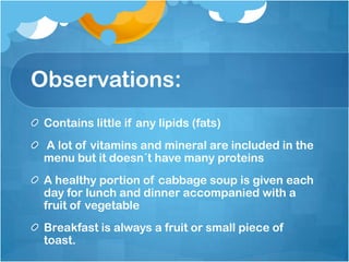 Observations:Contains little if any lipids (fats) A lot of vitamins and mineral are included in the menu but it doesn´t have many proteins A healthy portion of cabbage soup is given each day for lunch and dinner accompanied with a fruit of vegetable Breakfast is always a fruit or small piece of toast. 