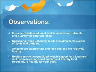 Observations:It is a more balanced meal, which includes all nutrients and a variety of different foods.Occasionally has unhealthy foods including some excess of lipids and proteins.Amounts are appropriate and food choices are relatively healthy.Healthy snacks are provided, which is good for a long term diet because eating small amounts of healthy food frequently is healthy for your body.