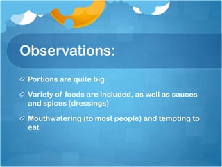 Observations: Portions are quite bigVariety of foods are included, as well as sauces and spices (dressings)Mouthwatering (to most people) and tempting to eat