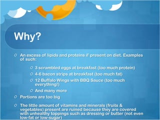 Why?An excess of lipids and proteins if present on diet. Examples of such:3 scrambled eggs at breakfast (too much protein)4-6 bacon strips at breakfast (too much fat)12 Buffalo Wings with BBQ Sauce (too much everything!)And many morePortions are too bigThe little amount of vitamins and minerals (fruits & vegetables) present are ruined because they are covered with unhealthy toppings such as dressing or butter (not even low-fat or low-sugar)