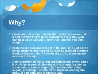 Why?Lipids are not present in this diet, which are essential to a diet but don’t have to be consumed every day (you can go a week without it, now that It makes you gain weight)Proteins are also not present in the diet, and just as the lipids, proteins are needed but can be avoided during a week so that you don’t have to absorb so many amino acids in the body.A daily portion of fruits and vegetables are given, since it provides essential vitamins and nutrients, as well as some natural simple sugars (not man-made refined sugar), providing the amount of sugar needed by the body, in a healthy and moderate way.