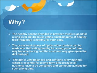 Why?The healthy snacks provided in between meals is good for a long term diet because eating small amounts of healthy food frequently is healthy for your body.The occasional excess of lipids and/or protein can be made now that eating healthy for a long period of time may become boring and the customer may give up on the diet and quit. The diet is very balanced and contains every nutrient, which is essential for a long-term diet because all nutrients have to be consumed and cannot be avoided for such a long time. 