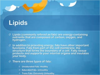 LipidsLipids (commonly refered as fats) are energy-containing nutrients that are composed of carbon, oxygen, and hydrogen.In addition to providing energy, fats have other important functions. Fats from part of the cell membrane, the structure that forms the boundary of a cell. Fatty tissue protects and supports your internal organs and insulates your body.There are three types of fats:Unsaturated Fats: HealthySaturated Fats: UnhealthyTrans Fats: Extremely Unhealthy 