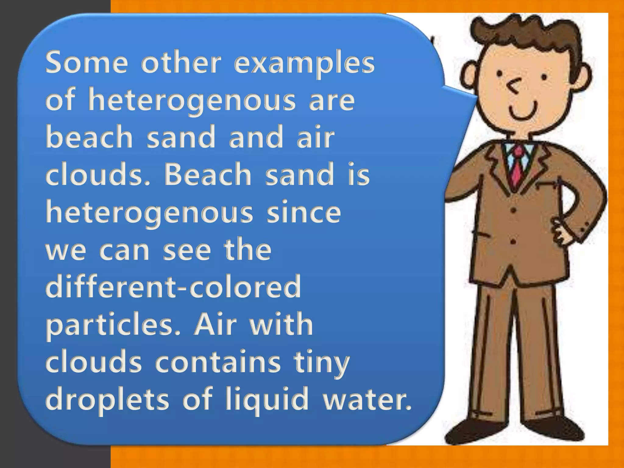 Some other examples
of heterogenous are
beach sand and air
clouds. Beach sand is
heterogenous since
we can see the
different-colored
particles. Air with
clouds contains tiny
droplets of liquid water.
 