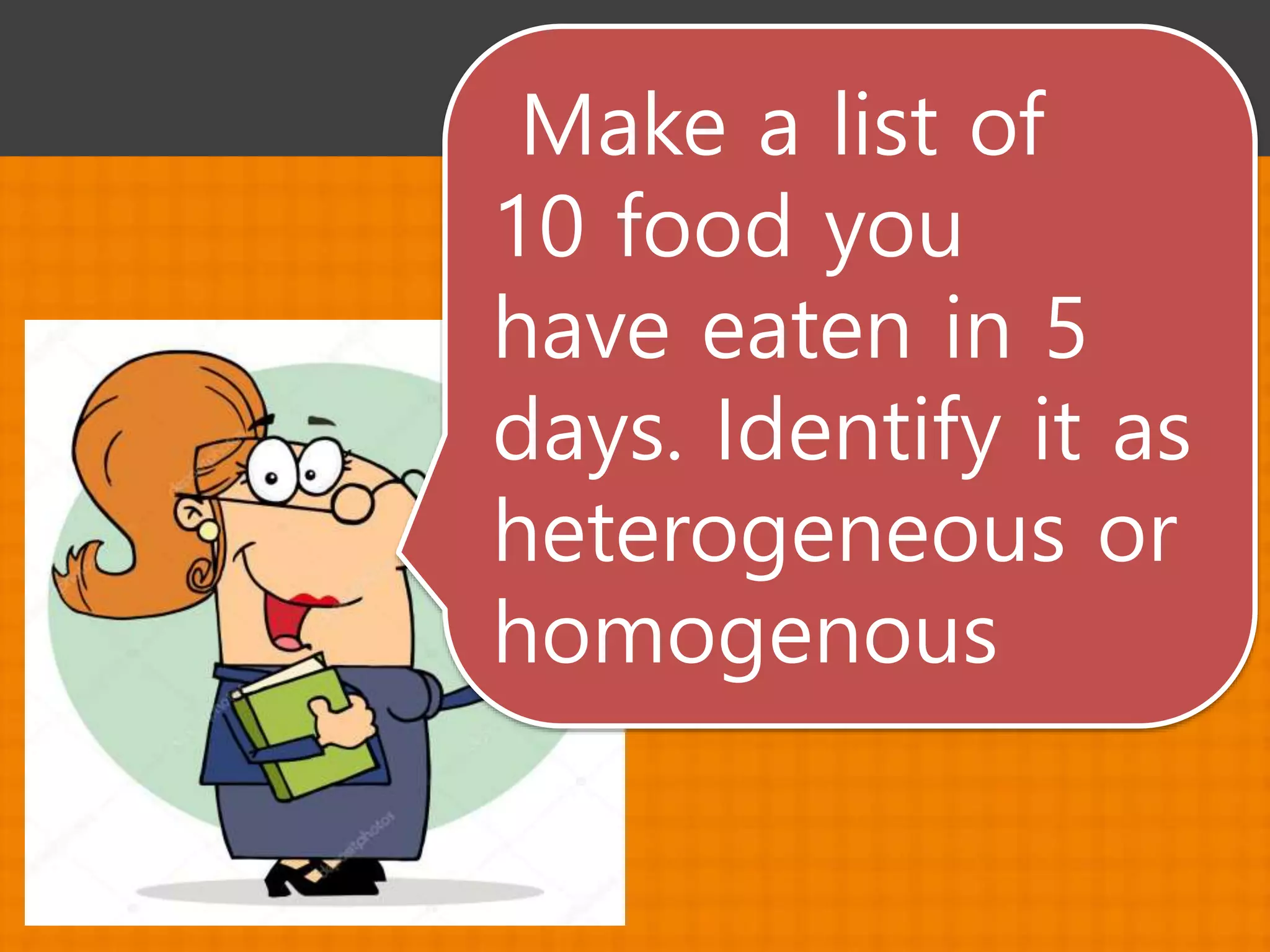 Make a list of
10 food you
have eaten in 5
days. Identify it as
heterogeneous or
homogenous
 