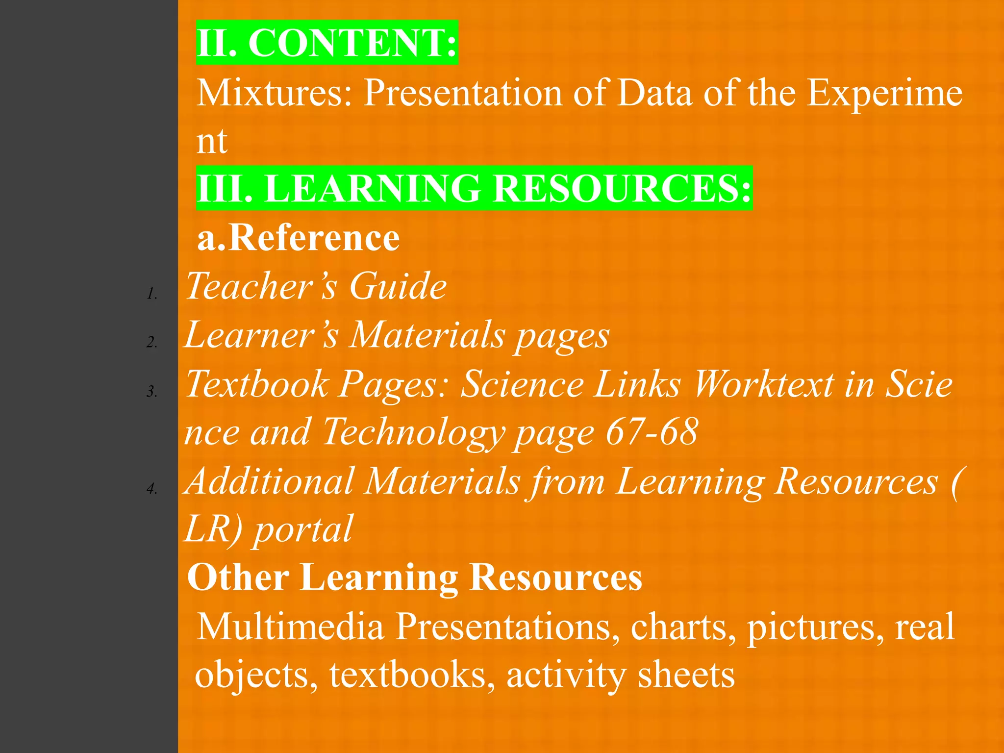 II. CONTENT:
Mixtures: Presentation of Data of the Experime
nt
III. LEARNING RESOURCES:
a.Reference
1. Teacher’s Guide
2. Learner’s Materials pages
3. Textbook Pages: Science Links Worktext in Scie
nce and Technology page 67-68
4. Additional Materials from Learning Resources (
LR) portal
Other Learning Resources
Multimedia Presentations, charts, pictures, real
objects, textbooks, activity sheets
 