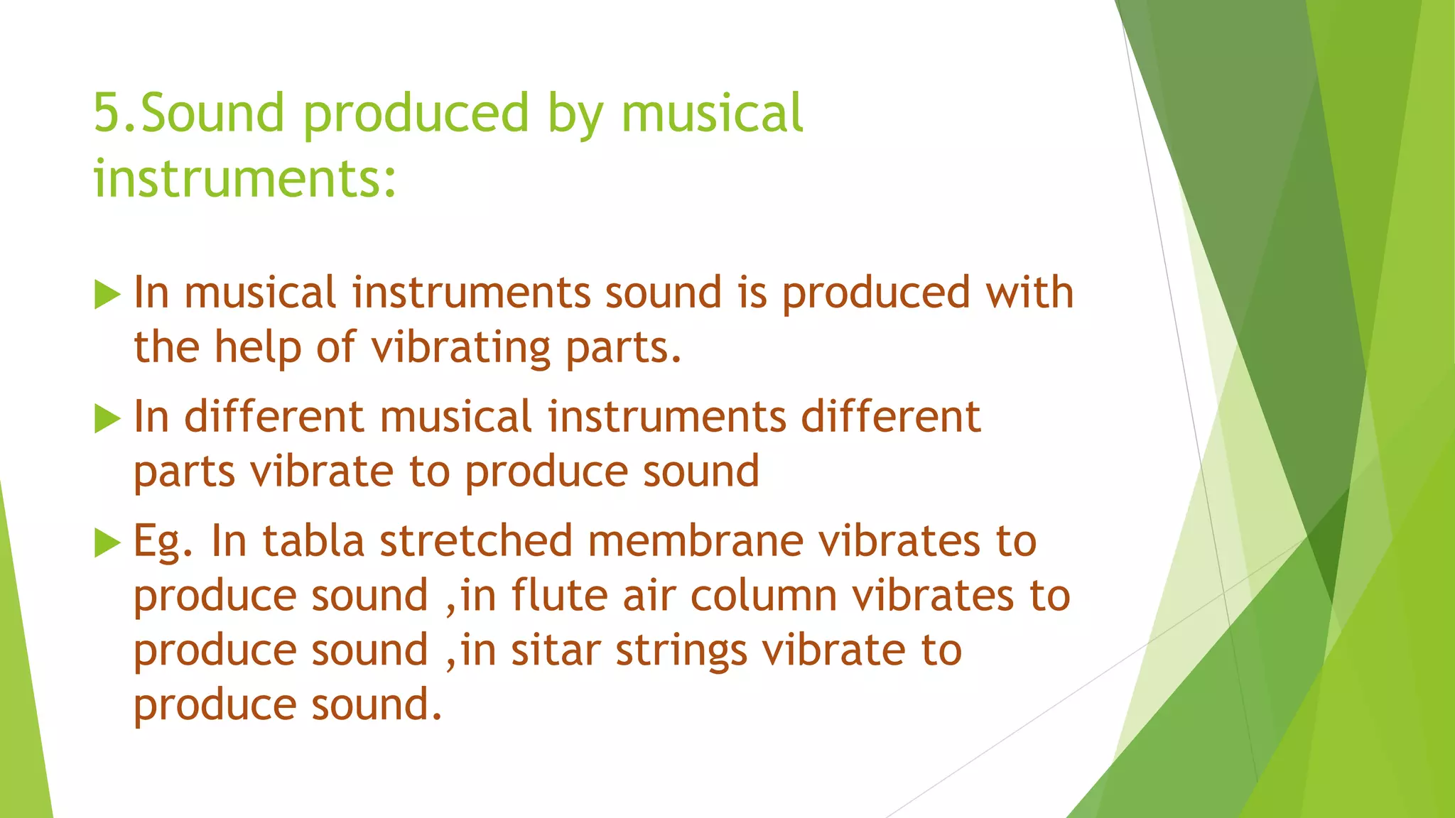 5.Sound produced by musical
instruments:
 In musical instruments sound is produced with
the help of vibrating parts.
 In different musical instruments different
parts vibrate to produce sound
 Eg. In tabla stretched membrane vibrates to
produce sound ,in flute air column vibrates to
produce sound ,in sitar strings vibrate to
produce sound.
 