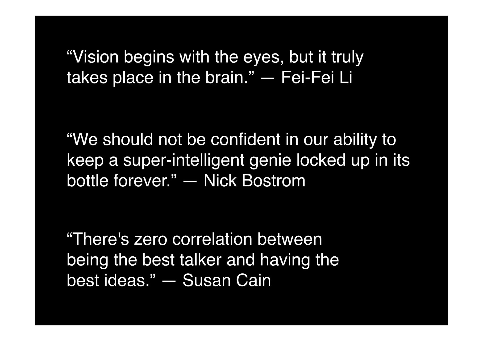 “We should not be conﬁdent in our ability to
keep a super-intelligent genie locked up in its
bottle forever.” — Nick Bostrom!
“There's zero correlation between
being the best talker and having the
best ideas.” — Susan Cain!
“Vision begins with the eyes, but it truly
takes place in the brain.” — Fei-Fei Li!
 