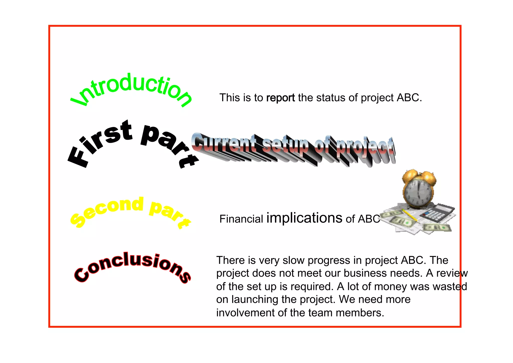 Presentation on subject ABC
Financial implications of ABC
This is to report the status of project ABC.
There is very slow progress in project ABC. The
project does not meet our business needs. A review
of the set up is required. A lot of money was wasted
on launching the project. We need more
involvement of the team members.
 