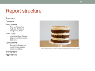 Report structure 
Summary 
Contents 
Introduction 
Aims and objectives, 
methods, definitions, 
background, thesis 
Main body 
Logical sections, figures, 
diagrams, charts, results, 
discussion 
Conclusions 
Summary, significance, 
revisit thesis, outlook, 
recommendations 
Bibliography 
Appendices 
14 
http://madefromscratch.co.nz/wp-content/uploads/2012/10/banana-layer-cake.jpg 
 