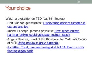 Your choice 
20 
Watch a presenter on TED (ca. 18 minutes) 
• Ralf Dunbar, geoscientist: Discovering ancient climates in 
oceans and ice 
• Michel Laberge, plasma physicist: How synchronized 
hammer strikes could generate nuclear fusion 
• Angela Belcher, head of the Biomolecular Materials Group 
at MIT: Using nature to grow batteries 
• Jonathan Trent, nanotechnologist at NASA: Energy from 
floating algae pods 
 