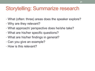 Storytelling: Summarize research 
21 
• What (often: three) areas does the speaker explore? 
• Why are they relevant? 
• What approach/ perspective does he/she take? 
• What are his/her specific questions? 
• What are his/her findings in general? 
• Can you give an example? 
• How is this relevant? 
 