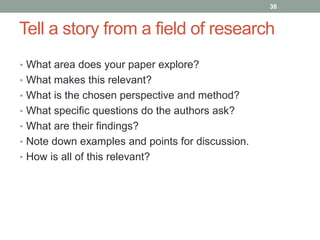 Tell a story from a field of research 
• What area does your paper explore? 
• What makes this relevant? 
• What is the chosen perspective and method? 
• What specific questions do the authors ask? 
• What are their findings? 
• Note down examples and points for discussion. 
• How is all of this relevant? 
38 
 