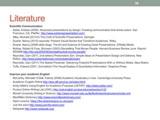 Literature 
Scientific Communication 
• Abela, Andrew (2008). Advanced presentations by design: Creating communication that drives action. San 
Francisco, CA: Pfeiffer; http://www.extremepresentation.com/ 
• Alley, Michael (2013/2) The Craft of Scientific Presentations. Springer. 
• Duarte, Nancy (2010) resonate: Present Visual Stories that Transform Audiences. Wiley. 
• Duarte, Nancy (2008) slide:ology: The Art and Science of Creating Great Presentations. O'Reilly Media. 
• McKee, Robert & Fryer, Bronwyn (2003) Storytelling That Moves People. Harvard Business Review June. Reprint 
R0306B http://hbr.org/2003/06/storytelling-that-moves-people/ 
• Reynolds, Garr (2011, 2nd edition) Presentation Zen. Simple Ideas on Presentation Design and Delivery. New 
Riders; http://www.presentationzen.com/presentationzen/ 
• Reynolds, Garr (2011) The Naked Presenter: Delivering Powerful Presentations With or Without Slides. New Riders. 
• Tufte, Edward (2001, 2nd edition) The Visual Display of Quantitative Information. Graphics Press. 
Improve your academic English 
• McCarthy, Michael/ O’Dell, Felicity (2008) Academic Vocabulary in Use. Cambridge University Press. 
• Academic English Online http://aeo.sllf.qmul.ac.uk/index.html/ 
• Andy Gillett’s Using English for Academic Purposes (UEFAP): http://www.uefap.com/ 
• Purdue Online Writing Lab (OWL) http://owl.english.purdue.edu/owl/section/1/2/ 
• Monah University Writing in Science: http://www.monash.edu.au/lls/llonline/writing/science/index.xml 
• MacMillan Dictionary http://www.macmillandictionary.com/ 
• Open corpora: https://the.sketchengine.co.uk/open/ 
• Just the word http://www.just-the-word.com/ 
• Netspeak http://www.netspeak.org/ 
39 
