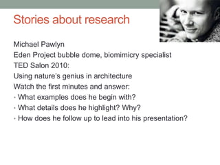 Stories about research 
8 
Michael Pawlyn 
Eden Project bubble dome, biomimicry specialist 
TED Salon 2010: 
Using nature’s genius in architecture 
Watch the first minutes and answer: 
• What examples does he begin with? 
• What details does he highlight? Why? 
• How does he follow up to lead into his presentation? 
 