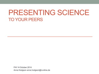 PRESENTING SCIENCE 
TO YOUR PEERS 
FHI 14 October 2014 
Anne Hodgson anne.hodgson@t-online.de 
 