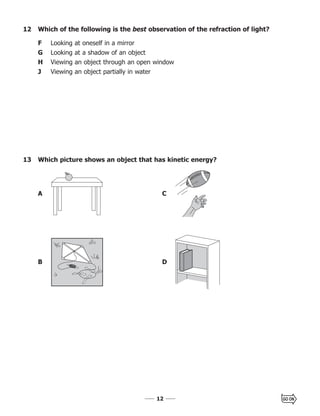 1212
A C
B D
13 Which picture shows an object that has kinetic energy?
12 Which of the following is the best observation of the refraction of light?
F Looking at oneself in a mirror
G Looking at a shadow of an object
H Viewing an object through an open window
J Viewing an object partially in water
 