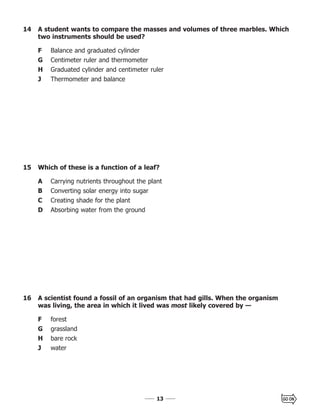 1313
14 A student wants to compare the masses and volumes of three marbles. Which
two instruments should be used?
F Balance and graduated cylinder
G Centimeter ruler and thermometer
H Graduated cylinder and centimeter ruler
J Thermometer and balance
16 A scientist found a fossil of an organism that had gills. When the organism
was living, the area in which it lived was most likely covered by —
F forest
G grassland
H bare rock
J water
15 Which of these is a function of a leaf?
A Carrying nutrients throughout the plant
B Converting solar energy into sugar
C Creating shade for the plant
D Absorbing water from the ground
 
