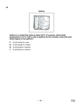 1515
18
Gallium is a metal that melts at about 30°C. If a person, whose body
temperature is 37°C, held a cube of gallium for five minutes, what will most
likely happen to the gallium?
F It will change to a gas.
G It will change to a liquid.
H It will become a solution.
J It will become a mixture.
Gallium
 