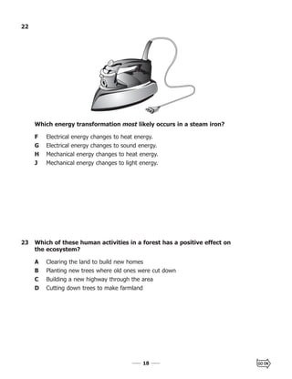 1818
23 Which of these human activities in a forest has a positive effect on
the ecosystem?
A Clearing the land to build new homes
B Planting new trees where old ones were cut down
C Building a new highway through the area
D Cutting down trees to make farmland
22
Which energy transformation most likely occurs in a steam iron?
F Electrical energy changes to heat energy.
G Electrical energy changes to sound energy.
H Mechanical energy changes to heat energy.
J Mechanical energy changes to light energy.
 