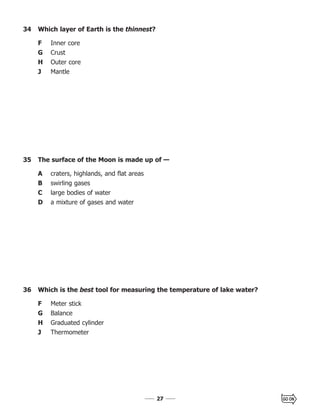 2727
34 Which layer of Earth is the thinnest?
F Inner core
G Crust
H Outer core
J Mantle
36 Which is the best tool for measuring the temperature of lake water?
F Meter stick
G Balance
H Graduated cylinder
J Thermometer
35 The surface of the Moon is made up of —
A craters, highlands, and flat areas
B swirling gases
C large bodies of water
D a mixture of gases and water
 