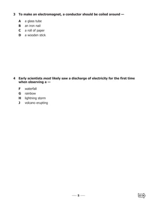 55
3 To make an electromagnet, a conductor should be coiled around —
A a glass tube
B an iron nail
C a roll of paper
D a wooden stick
4 Early scientists most likely saw a discharge of electricity for the first time
when observing a —
F waterfall
G rainbow
H lightning storm
J volcano erupting
 
