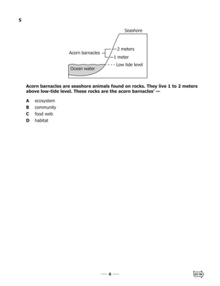 66
5
Acorn barnacles are seashore animals found on rocks. They live 1 to 2 meters
above low-tide level. These rocks are the acorn barnacles’ —
A ecosystem
B community
C food web
D habitat
Ocean water
Acorn barnacles
2 meters
Seashore
1 meter
Low tide level
 
