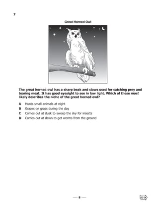 88
7
The great horned owl has a sharp beak and claws used for catching prey and
tearing meat. It has good eyesight to see in low light. Which of these most
likely describes the niche of the great horned owl?
A Hunts small animals at night
B Grazes on grass during the day
C Comes out at dusk to sweep the sky for insects
D Comes out at dawn to get worms from the ground
Great Horned Owl
 