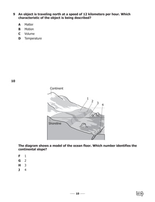 1010
10
The diagram shows a model of the ocean floor. Which number identifies the
continental slope?
F 1
G 2
H 3
J 4
Continent
Shoreline
1
2
3
4
9 An object is traveling north at a speed of 12 kilometers per hour. Which
characteristic of the object is being described?
A Matter
B Motion
C Volume
D Temperature
 