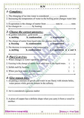 H.W
10
1- Complete:-
1. The changing of ice into water is considered ………….. process.
2. Increasing the temperature of water to the boiling point changes water into
…………….
3. Evaporation is the change of matter from ………… state to ……….. state.
4. Ice changes to ……….… by heating.
2- Choose the correct answers:-
1. In golden industries , gold needs ……. process.
a. melting b. condensation c. evaporation
2. The change of matter from liquid state into gaseous state is called ……..
a. freezing b. condensation c. evaporation
3. The decrease in temperature is accompanied by ………. Process.
a. melting b. condensation c. evaporation d. a and b
3- Put (√) or (×):-
1. Water changes to water vapour by cooling. ( )
2. Freezing is the change of matter from solid state to the liquid states. ( )
3. Solids melt by heating. ( )
4. When you heat water, it evaporates. ( )
4- Give reason for:-
1. on patting a mixture of gavels and water in are finery with minute holes,
water passes while gravels remain in the refinery
----------------------------------------------------------------------------------------
2. Air is considered a gaseous matter
----------------------------------------------------------------------------------------
3. A piece of copper has a definite shape when you carry it from a vessel to
another.
----------------------------------------------------------------------------------------
 