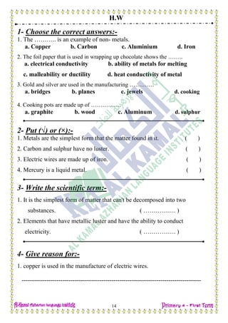 H.W
14
1- Choose the correct answers:-
1. The ……….. is an example of non- metals.
a. Copper b. Carbon c. Aluminium d. Iron
2. The foil paper that is used in wrapping up chocolate shows the ……..
a. electrical conductivity b. ability of metals for melting
c. malleability or ductility d. heat conductivity of metal
3. Gold and silver are used in the manufacturing ………….
a. bridges b. planes c. jewels d. cooking
4. Cooking pots are made up of …………….
a. graphite b. wood c. Aluminum d. sulphur
2- Put (√) or (×):-
1. Metals are the simplest form that the matter found in it. ( )
2. Carbon and sulphur have no luster. ( )
3. Electric wires are made up of iron. ( )
4. Mercury is a liquid metal. ( )
3- Write the scientific term:-
1. It is the simplest form of matter that can't be decomposed into two
substances. ( ……………. )
2. Elements that have metallic luster and have the ability to conduct
electricity. ( ……………. )
4- Give reason for:-
1. copper is used in the manufacture of electric wires.
----------------------------------------------------------------------------------------
 