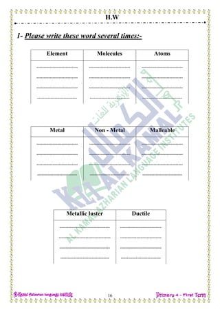 H.W
16
1- Please write these word several times:-
Element Molecules Atoms
---------------------------- ---------------------------- ----------------------------
---------------------------- ---------------------------- ----------------------------
---------------------------- ---------------------------- ----------------------------
--------------------------- --------------------------- ---------------------------
Metal Non - Metal Malleable
---------------------------- ---------------------------- ----------------------------
---------------------------- ---------------------------- ----------------------------
---------------------------- ---------------------------- ----------------------------
--------------------------- --------------------------- ---------------------------
Metallic luster Ductile
---------------------------------- ----------------------------
----------------------------------- ----------------------------
---------------------------------- ----------------------------
--------------------------------- ---------------------------
 