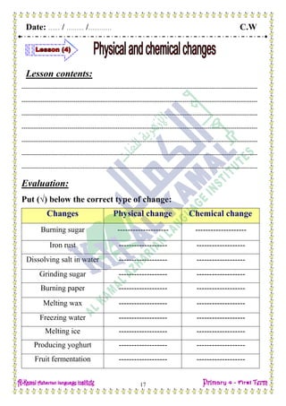 Date: …… / ……… /………… C.W
17
Lesson contents:
---------------------------------------------------------------------------------------------------------------------------
---------------------------------------------------------------------------------------------------------------------------
---------------------------------------------------------------------------------------------------------------------------
---------------------------------------------------------------------------------------------------------------------------
---------------------------------------------------------------------------------------------------------------------------
---------------------------------------------------------------------------------------------------------------------------
---------------------------------------------------------------------------------------------------------------------------
Evaluation:
Put (√) below the correct type of change:
Changes Physical change Chemical change
Burning sugar -------------------- --------------------
Iron rust ------------------- -------------------
Dissolving salt in water ------------------- -------------------
Grinding sugar ------------------- -------------------
Burning paper ------------------- -------------------
Melting wax ------------------- -------------------
Freezing water ------------------- -------------------
Melting ice ------------------- -------------------
Producing yoghurt ------------------- -------------------
Fruit fermentation ------------------- -------------------
 