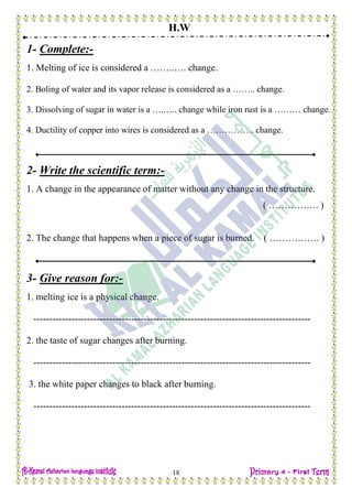 H.W
18
1- Complete:-
1. Melting of ice is considered a ……..…. change.
2. Boling of water and its vapor release is considered as a …….. change.
3. Dissolving of sugar in water is a ….….. change while iron rust is a ……… change.
4. Ductility of copper into wires is considered as a ……………. change.
2- Write the scientific term:-
1. A change in the appearance of matter without any change in the structure.
( ……………. )
2. The change that happens when a piece of sugar is burned. ( ……………. )
3- Give reason for:-
1. melting ice is a physical change.
----------------------------------------------------------------------------------------
2. the taste of sugar changes after burning.
----------------------------------------------------------------------------------------
3. the white paper changes to black after burning.
----------------------------------------------------------------------------------------
 