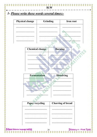 H.W
20
1- Please write these words several times:-
Physical change Grinding Iron rust
---------------------------- ---------------------------- ----------------------------
---------------------------- ---------------------------- ----------------------------
---------------------------- ---------------------------- ----------------------------
--------------------------- --------------------------- ---------------------------
Chemical change Burning
---------------------------- ----------------------------
---------------------------- ----------------------------
---------------------------- ----------------------------
--------------------------- ---------------------------
Fermentation Dissolving
---------------------------------- ----------------------------
----------------------------------- ----------------------------
---------------------------------- ----------------------------
--------------------------------- ---------------------------
Paper recycling Charring of bread
---------------------------------- -------------------------------
----------------------------------- --------------------------------
---------------------------------- -------------------------------
--------------------------------- -------------------------------
 